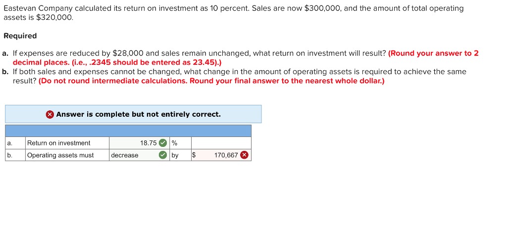 Eastevan Company calculated its return on investment as 10 percent. Sales are now $300,000, and the amount of total operating assets is $320,000. Required a. If expenses are reduced by $28,000 and sales remain unchanged, what return on investment will result? (Round your answer to 2 decimal places. (i.e., .2345 should be entered as 23.45).) b. If both sales and expenses cannot be changed, what change in the amount of operating assets is required to achieve the same result? (Do not round intermediate calculations. Round your final answer to the nearest whole dollar.) Answer is complete but not entirely correct. a.Return on investment 18.75。1% Operating assets must decrease ebyS 170,667