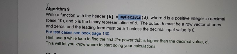 Algorithm 9 Write a function with the header [b] - myDec2Bin(d), where d is a positive integer in decimal (base 10), and b is the binary representation of d. The output b must be a row vector of ones and zeros, and the leading term must be a 1 unless the decimal input value is o. For test cases see book page 130. Hint: use a while loop to find the first 2x power that is higher than the decimal value, d. This will let you know where to start doing your calculations