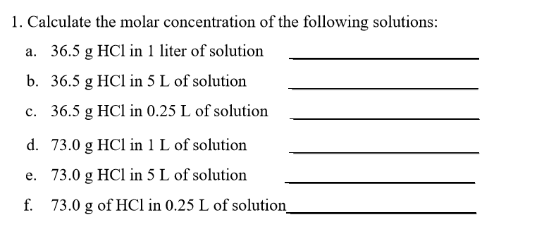 1. Calculate the molar concentration of the following solutions a. 36.5 g HCl in 1 liter of solution b. 36.5 g HCl in 5 L of solution c. 36.5 g HCl in 0.25 L of solution d. 73.0 g HCl in 1 L of solutiorn e. 73.0 g HCl in 5 L of solution f. 73.0 g of HCl in 0.25 L of solution_ n l liter solutiorn