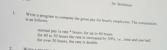 Dr. Bellehsen 1. Write a program to compute the gross pay for hourly employees. The computation is as follows: normal pay is rate hours, for up to 40 hours for 40 to 50 hours the rate is increased by 50%, ie, time and one half for over 50 hours, the rate is double.