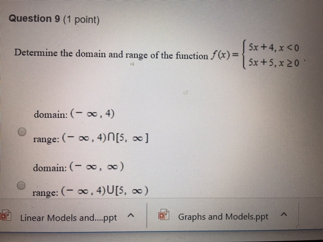 Question 9 (1 point) 5x + 4, x < 0 5x+5,x20 Determine the domain and range of the function x)- nge of the function f(x) = domain: (- oo, 4) range: (o, 4)n[5,] domain: (o, oo) range:(o, 4)U[5, oc) Linear Models and ppt ^ ?1 Graphs and Models.ppt