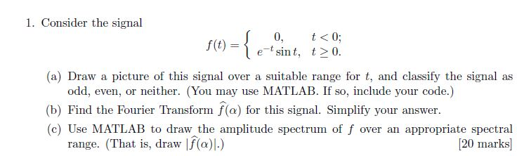 1. Consider the signal 0, t<0 etsint, t0 f(t) = (a) Draw a picture of this signal over a suitable range for t, and classify the signal as odd, even, or neither. (You may use MATLAB. If so, include your code.) (b) Find the Fourier Transform f(a) for this signal. Simplify your answer. (c) Use MATLAB to draw the amplitude spectrum of f over an appropriate spectral 120 marks] range. (That is, draw I(a)|)