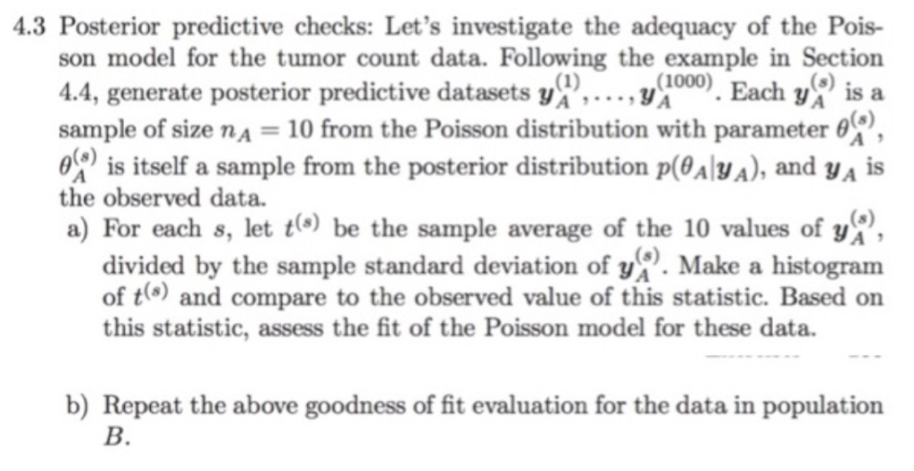 4.3 posterior predictive checks: lets investigate the adequacy of the pois- son model for the tumor count data. following the example in section 4.4, generate posterior predictive datasets y^.... , y sample of size na-10 from the poisson distribution with parameter 0 is itself a sample from the posterior distribution p(0aa), and ya is (1000) . each is a the observed data a) for each 8, let t(s) be the sample average of the 10 values of divided by the sample standard deviati f make a histogram of t) and compare to the observed value of this statistic. based on this statistic, assess the fit of the poisson model for these data. b) repeat the above goodness of fit evaluation for the data in population