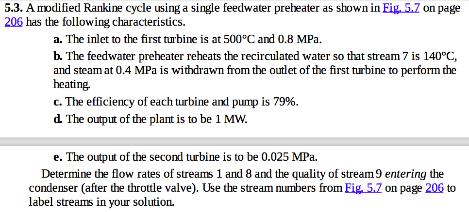5.3. a modified rankine cycle using a single feedwater preheater as shown ineig 5.z on page 206 has the following characteristics. a. the inlet to the first turbine is at 500 c and 0.8 mpa. b. the feedwater preheater reheats the recirculated water so that stream 7 is 140oc and steam at 0.4 mpa is withdrawn from the outlet of the first turbine to perform the heating. c. the efficiency of each turbine and pump is 79% d. the output of the plant is to be 1 mw. e. the output of the second turbine is to be 0.025 mpa. determine the flow rates of streams 1 and 8 and the quality of stream9 entering the condenser after the throttle valve). use the stream numbers from eig 5.7 on page 206 to label streams in your solution.