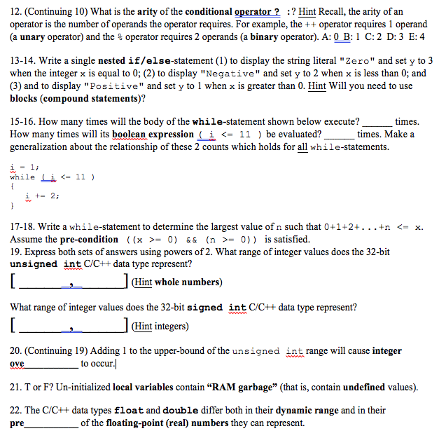 12. (Continuing 10) What is the arity of the conditional operator? ? Hint Recall, the arity of an operator is the number of operands the operator requires. For example, the + operator requires 1 operand (a unary operator) and the % operator requires 2 operands (a binary operator). A: 0 B: 1 C: 2 D: 3 E: 4 13-14. Write a single nested if/else-statement (1) to display the string literal Zero and set y to3 when the integer x is equal to 0; (2) to display Negative and set y to 2 when x is less than 0; and (3) and to display Positive and set y to 1 when x is greater than 0. Hint Will you need to use blocks (compound statements)? 15-16. How many times will the body of the while-statement shown below execute? How many times will its boolean expression ( i <- 11) be evaluated? generalization about the relationship of these 2 counts which holds for all while-statements. times times. Make a while Li <- 11) 17-18. write a while-statement to determine the largest value of n such that 0+1+2+···+n Assume the pre-condition ((x >= 0) && (n >= 0)) is satisfied. 19. Express both sets of answers using powers of 2. What range of integer values does the 32-bit unsigned int C/C++ data type represent? <-x. Hint whole numbers) What range of integer values does the 32-bit signed int C/C++ data type represent? (Hint integers) 20. (Continuing 19) Adding 1 to the upper-bound of the unsigned ove int range will cause integer to occur 21. T or F? Un-initialized local variables contain RAM garbage (that is, contain undefined values). 22. The C/C++ data types float and double differ both in their dynamic range and in their of the floating-point (real) numbers they can represent. re