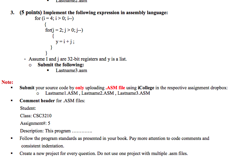 3. (5 points) Implement the following expression in assembly language: for (i 4 i> 0; i-) for(j-2;j>0;j-) y i+j; - Assume I and j are 32-bit registers and y is a list. o Submit the following: Lastname3.asm Note: Submit your source code by only uploading .ASM file using iCollege in the respective assignment dropbox: * o Lastname1.ASM, Lastname2.ASM, Lastname3.ASM Comment header for .ASM files: Student: Class: CSC3210 Assignment#: 5 Description: This program.. * Follow the program standards as presented in your book. Pay more attention to code comments and consistent indentation. Create a new project for every question. Do not use one project with multiple .asm files