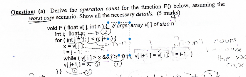 Question: (a) Derive the operation count for the function F) below, assuming the worst case scenario. Show all the necessary details (5 marks) void F (float vl, int nargs: array il of size n int i; float ,-→ or int ! , , ,从 , while ( y[ i ] > x &&T넨。尤v[i+1]-v[i]: i = i-1; } }} イク