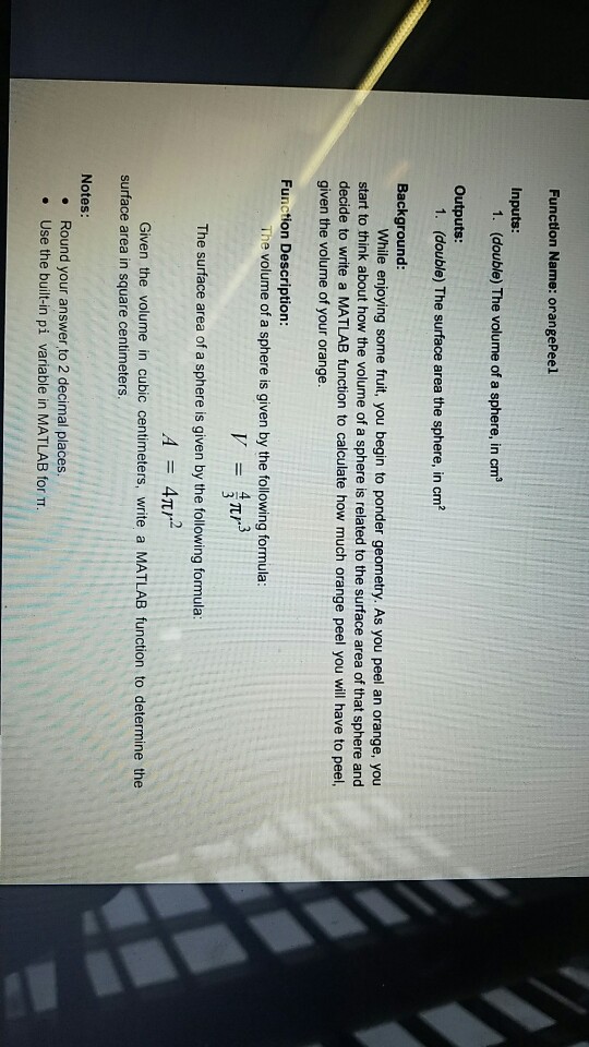 Function Name: orangePeel Inputs: 1. (double) The volume of a sphere, in cm Outputs: 1. (double) The surface area the sphere, in cm2 Background While enjoying some fruit, you begin to ponder geometry. As you peel an orange, you start to think about how the volume of a sphere is related to the surface area of that sphere and decide to write a MATLAB function to calculate how much orange peel you will have to peel, given the volume of your orange Function Description: The volume of a sphere is given by the following formula The surface area of a sphere is given by the following formula: Given the volume in cubic centimeters, write a MATLAB function to determine the surface area in square centimeters Notes: . Round your answer to 2 decimal places. · Use the built-in pi variable in MATLAB form.