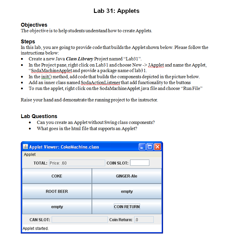 Lab 31: Applets Objectives The objective is to help students understand how to create Applets Steps In this lab, you are going to provide code that builds the Applet shown below. Please follow the instructions below Create a new Java Class Library Project named Lab31 In the Project pane, right click on Lab31 and choose New-> JApplet and name the Applet, SodaMachineApplet and provide a package name of lab31 In the init0 method, add code that builds the components depicted in thepicture below. bolow ° Add an inner class named SodaActionListener that add functionality to the button:s ron the ap To run the applet, right click on the SodaMachineApplet.java file and choose Run File ise your hand and demonstrate the running project to the i nstructor Lab Questions Ca n you create an Applet without Swing class components? ° What goes in the html file that supports an Applet? 四Applet Viewer: CokeMachine.class Applet TOTAL: Price: .60 COIN SLOT: COKE GINGER-Ale ROOT BEER empty empty COIN RETURN CAN SLOT: Coin Return: 0 Applet started