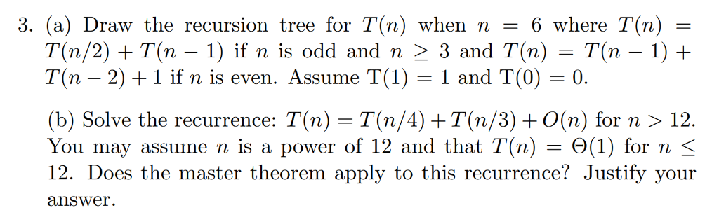 3, (a) Draw the recursion tree for T(n) when n-6 where T(n) T(n/2) +T(n-1) if n is odd and n-3 and T(n) = T(n-1) + T(n-2) + 1 if n is even. Assume T(1) = 1 and T(0) = 0. (b) Solve the recurrence: T(n) = T(n/4) +T(n/3) + 0(n) for n 〉 12. You may assume n is a power of 12 and that T(n)-Θ(1) for n- 12. Does the master theorem apply to this recurrence? Justify your answer.