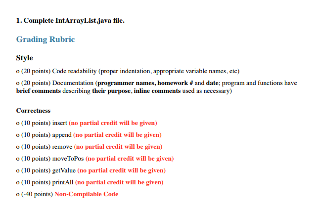 1. Complete IntArrayList.java file. Grading Rubric Style o (20 points) Code readability (proper indentation, appropriate variable names, etc) o (20 points) Documentation (programmer names, homework # and date: program and functions have brief comments describing their purpose, inline comments used as necessary) Correctness o (10 points) insert (no partial credit will be given) o (10 points) append (no partial credit will be given) o (10 points) remove (no partial credit will be given) o (10 points) moveToPos (no partial credit will be given) o (10 points) getValue (no partial credit will be given) o (10 points) printAll (no partial credit will be given) o (-40 points) Non-Compilable Code