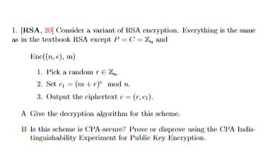 1. [RSA, 20) Consider a variant of RSA encryption. Everything is the same as in the textbook RSA except: P = C= 24and Enc((71, e), m) 1. Pick a random re- 2. Set c = (m+r) mod ya. 3. Output the ciphertext c= (r, ci). A Give the decryption algorithm for this scheme. B In this scheme is CPA-Recure? Prove or disprove using the CPA Inulis- tinguishability Experiment for Publice Key Encryption.