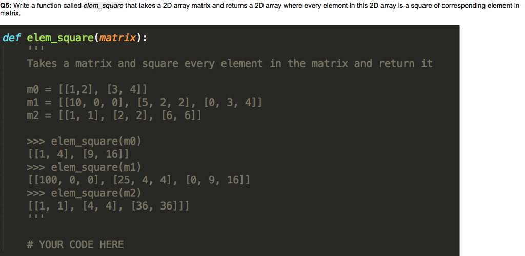 Q5: Write a function called elem_square that takes a 2D array matrix and returns a 2D array where every element in this 2D array is a square of corresponding element in matrix. def elem_square(matrix): Takes a matrix and square every element in the matrix and return it mo [[1,2], [3, 4]1 m1 [[10, 0, 0], [5, 2, 2], [0, 3, 4]1 >>>elem_square(mo) >elem_square(m1) [100, 0, 0], [25, 4, 4], [0, 9, 16]] >elem_square (m2) # YOUR CODE HERE