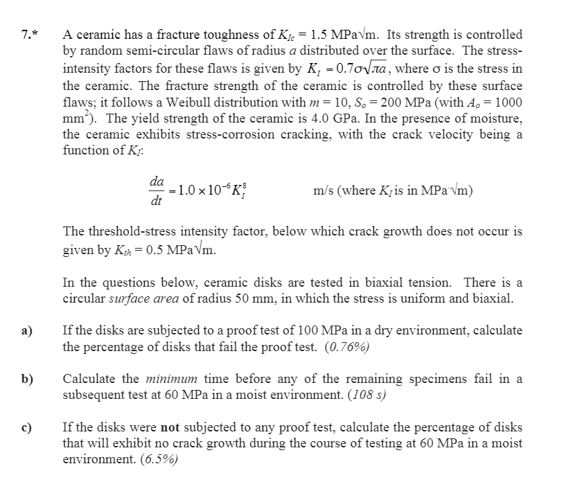 7.* a ceramic has a fracture toughness of k 1.5 mpavm. its strength is controlled by random semi-circular flaws of radius a distributed over the surface. the stress- intensity factors for these flaws is given by k-0.7onta, where o is the stress in the ceramic. the fracture strength of the ceramic is controlled by these surface flaws: it follows a weibull distribution with m 10, so 200 mpa (with ao 1000 mm the yield strength of the ceramic is 4.0 gpa. in the presence of moisture, the ceramic exhibits stress-corrosion cracking, with the crack velocity being a function of ki da 1.0 x 10-6 k m/s (where kris in mpa vm) the threshold-stress intensity factor, below which crack growth does not occur is given by kuh 0.5 mpavm. in the questions below, ceramic disks are tested in biaxial tension. there is a circular surface area of radius 50 mm, in which the stress is uniform and biaxial. a) if the disks are subjected to a proof test of 100 mpa in a dry environment, calculate the percentage of disks that fail the proof test. (0.76%) b) calculate the minimum time before any of the remaining specimens fail in a subsequent test at 60 mpa in a moist environment. (108 s) co if the disks were not subjected to any proof test, calculate the percentage of disks that will exhibit no crack growth during the course of testing at 60 mpa in a moist environment. (6.5%)