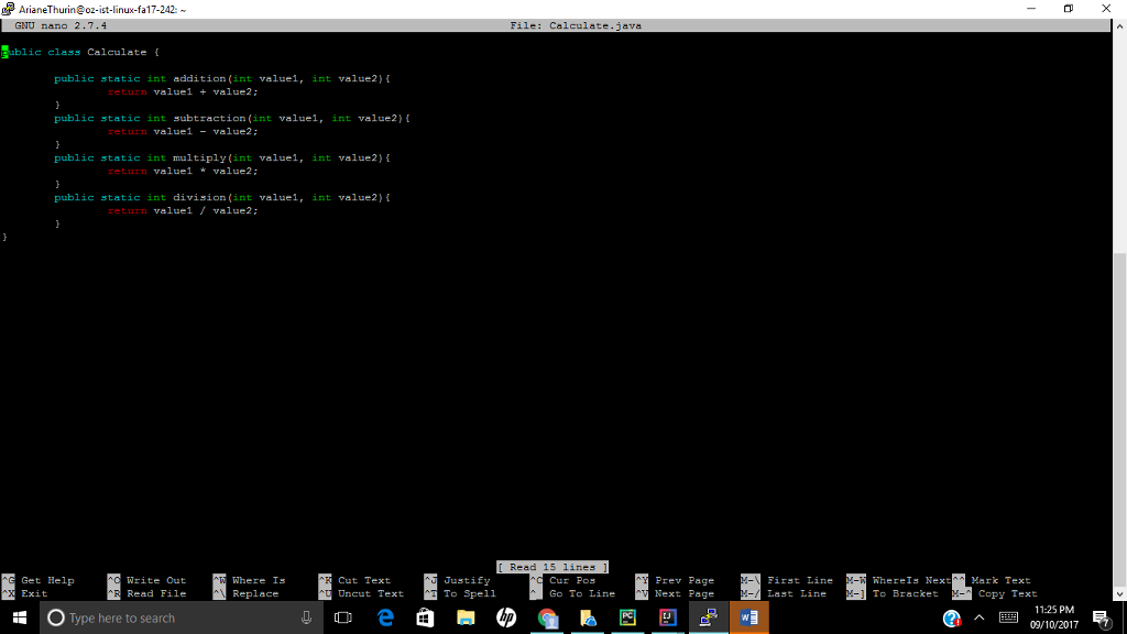 AriaThurin@o2-ist-linux-fa17-242: GNU nano 2.7.4 File: Calculate.java blic class Calculate { public static int addition (int valuel, int value2) valuel + value2: public static int subtraction (int valuel, int value2) valuel - value2: public static int multiply (int valuel, int value2) valuel value2: public static int division (int valuel, int value2) return valuel / value2: Read Get Help Exit Write Out Read File Where Is Replace Cut Text Uncut Text Justif To Spell Cur Pos Prev Page Next Page Fir t Line La t Line Where! Nex Mark Text T Bracket Copy Text 11:25 PM 09/10/20177 Type here to search
