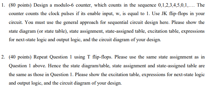 1. (80 points) Design a modulo-6 counter, which counts in the sequence 0,1,2,3,4,5,0,1,.... The counter counts the clock pulses if its enable input, w, is equal to 1. Use JK flip-flops in your circuit. You must use the general approach for sequential circuit design here. Please show the state diagram (or state table), state assignment, state-assigned table, excitation table, expressions for next-state logic and output logic, and the circuit diagram of your design. 2. (40 points) Repeat Question 1 using T flip-flops. Please use the same state assignment as in Question 1 above. Hence the state diagram/table, state assignment and state-assigned table are the same as those in Question 1. Please show the excitation table, expressions for next-state logic and output logic, and the circuit diagram of your design.