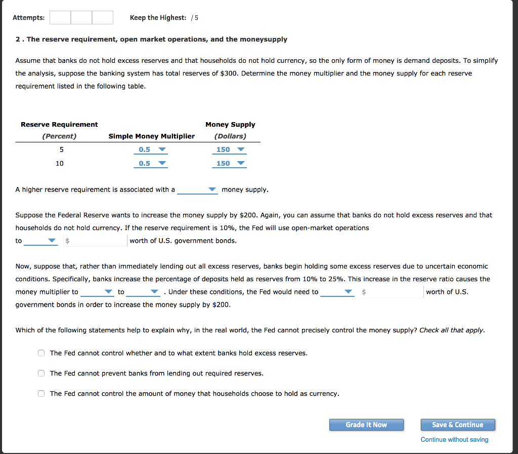 Attempts keep the highest: /5 2. the reserve requirement, open market operations, and the moneysupply assume that banks do not hold excess reserves and that households do not hold currency, so the only form of money is demand deposits. to simplify the analysis, suppose the banking system has total reserves of $300. determine the money multiplier and the money supply for each reserve requirement listed in the following table money supply reserve requirement (percent) simple money multiplier(dollars) 150 ? 150 ? 0.5 ? 10 0.5 ? a higher reserve requirement is associated with a ? money supply suppose the federal reserve wants to increase the money supply by $200. again, you can assume that banks do not hold excess reserves and that households do not hold currency. if the reserve requirement is 10%, the fed will use open-market operations worth of u.s. government bonds now, suppose that, rather than immediately lending out all excess reserves, banks begin holding some excess reserves due to uncertain economic conditions. specifically, banks increase the percentage of deposits held as reserves from 10% to 25%. this increase in the reserve ratio causes the money multiplier to government bonds in order to increase the money supply by $200 to .under these conditions, the fed would need to worth of u.s which of the following statements help to explain why, in the real world, the fed cannot precisely control the money supply? check all that apply. the fed cannot control whether and to what extent banks hold excess reserves the fed cannot prevent banks from lending out required reserves the fed cannot control the amount of money that households choose to hold as currency grade it now save & continue continue without saving