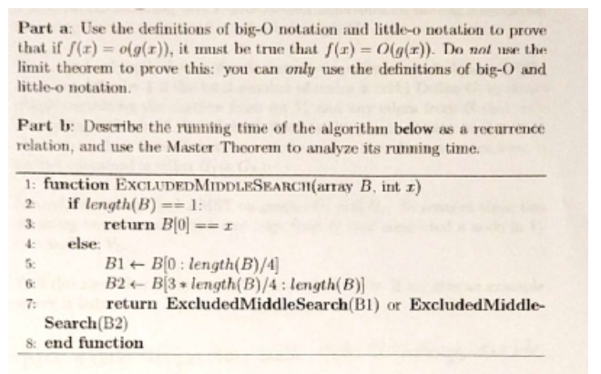Part a: Use the definitions of big-o notation and little-o notation to prove that if J(r) oig (a)), it mist be true that f(r) o(g(T). Do nal rse the limit theorem to prove this: you can only use the definitions of big-O and little-o notation. Part b: Destribe the rumming time of the algorithm below as a recurrence relation, and use the Master Theorem to analyze its running time. function ExcLUDEDMIDDLESEARCI (array B, int r) 2: if length (B) 1: return Blol else B1 B10 length (B)/4] B2 BB length (B)/4 length (B)] return ExcludedMiddlesearch(B1) or ExcludedMiddle- Search(B2) 8: end function