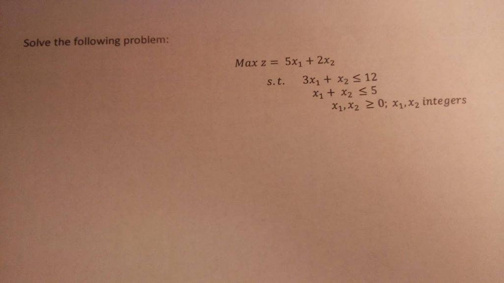 Solve the following problem: Max z = 5x1 + 2x2 s. t. 3x1 + x2 S 12 21+x2 S 5 x1,x2 2 0; x1,x2 integers