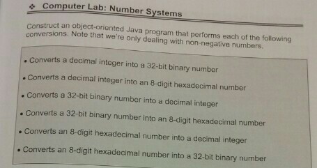 , Computer Lab: Number Systems Construct an object-oriented Java program that performs each of the follow versions. Note that were only dealing with non-negative numbers verts a decimal integer into a 32-bit binary number . Converts a decimal integer into an 8-digit hexadecimal number . Converts a 32-bit binary number into a decimal integer Converts a 32-bit binary number into an 8-digit hexadecimal number . Converts an 8-digit hexadecimal number into a decimal integer . Converts an 8-digit hexadecimal number into a 32-bit binary number