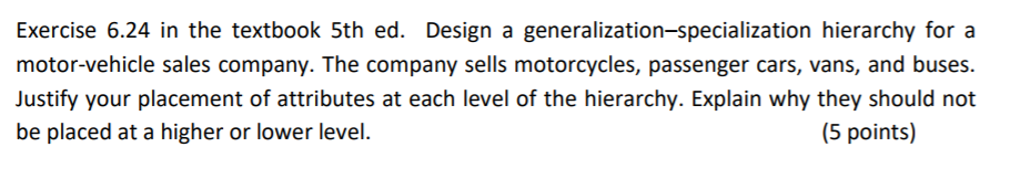 Exercise 6.24 in the textbook 5th ed. Design a generalization-specialization hierarchy for a motor-vehicle sales company. The company sells motorcycles, passenger cars, vans, and buses Justify your placement of attributes at each level of the hierarchy. Explain why they should not be placed at a higher or lower level. (5 points)