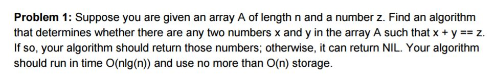 Problem 1: Suppose you are given an array A of length n and a number z. Find an algorithm that determines whether there are any two numbers x and y in the array A such that x + y-= z. If so, your algorithm should return those numbers; otherwise, it can return NIL. Your algorithm should run in time O(nlg(n)) and use no more than O(n) storage.