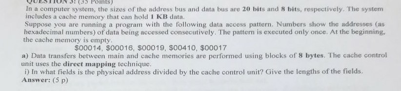 In a computer system, the sizes of the address bus and data bus are 20 bits and 8 bits, respectively. The system includes a cache memory that can hold 1 KB data. Suppose you are running a program with the following data access pattern. Numbers show the addresses (as hexadecimal numbers) of data being accessed consecutively. The pattern is executed only once. At the beginning the cache memory is empty $00014, $00016, $00019, $00410, $00017 a) Data transfers between main and cache memories are performed using blocks of 8 bytes. The cache control unit uses the direct mapping technique. i) In what fields is the physical address divided by the cache control unit? Give the lengths of the fields. Answer: (5 p)