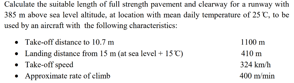 Calculate the suitable length of full strength pavement and clearway for a runway with 385 m above sea level altitude, at location with mean daily temperature of 25 C, to be used by an aircraft with the following characteristics: Take-off distance to 10.7 m Landing distance from 15 m (at sea level + 15?) Take-off speed Approximate rate of climb 1100 m 410 m 324 km/h 400 m/min · · ·