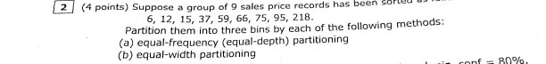 has been 24 points) Suppose a group of 9 sales price records has been orted 6, 12, 15, 37, 59, 66, 75, 95, 218. (4 points) Suppose a group of 9 sales price records artition them into three bins by each of the following methods (b) equal-width partitioning f-8090