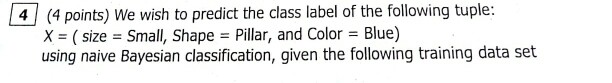 (4 points) We wish to predict the class label of the following tuple: X (size Small, Shape-Pillar, and Color Blue) using naive Bayesian classification, given the following training data set 4 (4 poirn