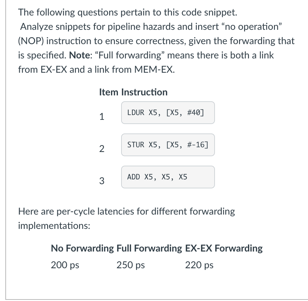 The following questions pertain to this code snippet. Analyze snippets for pipeline hazards and insert no operation (NOP) instruction to ensure correctness, given the forwarding that is specified. Note: Full forwarding means there is both a link from EX-EX and a link from MEM-EX ltem Instruction LDUR X5, [X5, #40] STUR X5, [X5, #-16] 2 3 ADD X5, X5, X5 Here are per-cycle latencies for different forwarding implementations: No Forwarding Full Forwarding EX-EX Forwarding 200 ps 250 ps 220 ps