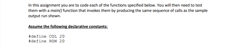 In this assignment you are to code each of the functions specified below. You will then need to test them with a main() function that invokes them by producing the same sequence of calls as the sample output run shown. Assume the following declarative constants: #de fine COL 20 #de fine Row 20