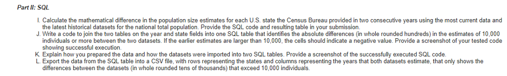 Part lI: SQL I. Calculate the mathematical difference in the population size estimates for each U.S. state the Census Bureau provided in two consecutive years using the most current data and J Write a code to join the two tables on the year and state fields into one SQL table that identifies the absolute differences (in whole rounded hundreds) in the estimates of 10, K Explain how you prepared the data and how the datasets were imported into two SQL tables. Provide a screenshot of the successfully executed SQL code. the latest historical datasets for the national total population. Provide the SQL code and resulting table in your submission individuals or more between the two datasets. If the earlier estimates are larger than 10,000, the cells should indicate a negative value. Provide a screenshot ofy showing successful execution. rt the data from the SQL table into a CSV file, with rows representing the states and columns representing the years that both datasets estimate, that only shows the differences between the datasets (in whole rounded tens of thousands) that exceed 10,000 individuals.