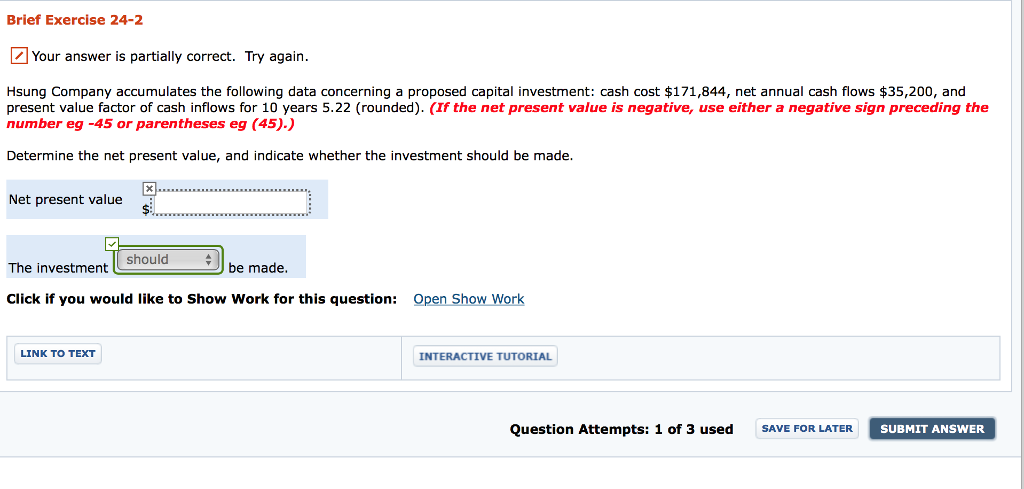 Brief exercise 24-2 your answer is partially correct. try again sung company accumulates the following data concerning a proposed capita investment: cash cost $171,844, net annual cash flows $35,200, and present value factor of cash inflows for 10 years 5.22 (rounded). (if the net present value is negative, use either a negative sign preceding the number eg -45 or parentheses eg (45).) determine the net present value, and indicate whether the investment should be made. net present value should the investment be made click if you would like to show work for this question open show work link to text interactive tutorial question attempts: 1 of 3 used save for later. submit answer