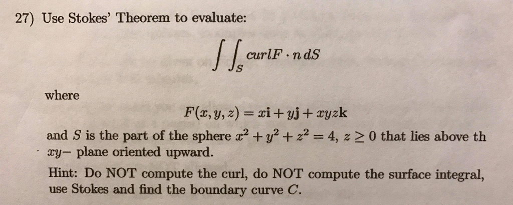 27) Use Stokes Theorem to evaluate: curlF.ndS where and S is the part of the sphere a2 y24, z 2 0 that lies above th ay- plane oriented upward. Hint: Do NOT compute the curl, do NOT compute the surface integral, use Stokes and find the boundary curve C.