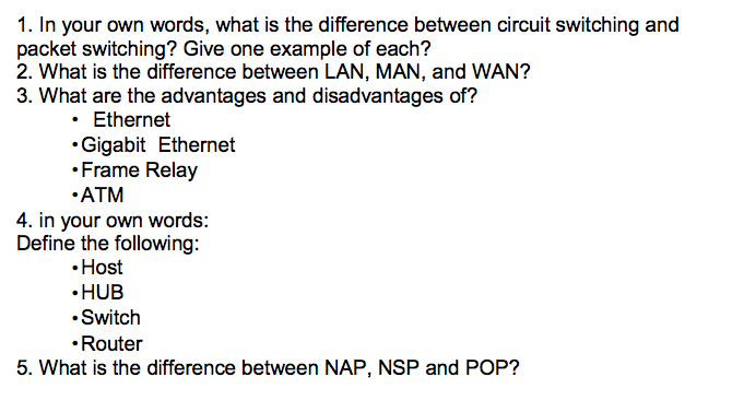 1. In your own words, what is the difference between circuit switching and packet switching? Give one example of each? 2. What is the difference between LAN, MAN, and WAN? 3. What are the advantages and disadvantages of? Ethernet Gigabit Ethernet Frame Relay ATM 4. in your own words: Define the following: Host HUB Switch Router 5. What is the difference between NAP, NSP and POP?