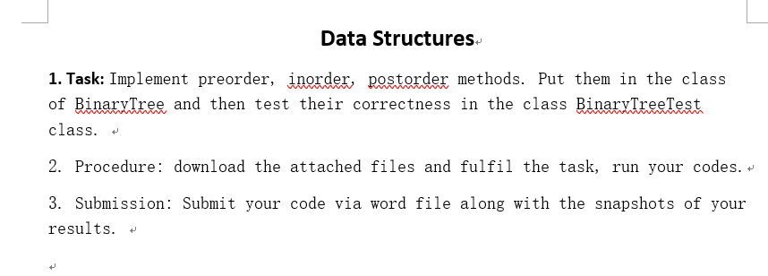 Data Structures. 1. Task: Implement preorder, inordex, postorder methods. Put them in the class of BinaryTree and then test their correctness in the class BinarvTreeTest class. 2. Procedure: download the attached files and fulfil the task, run your codes. * 3. Submission: Submit your code via word file along with the snapshots of your results.
