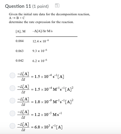 Question 11 (1 point) Given the initial rate data for the decomposition reaction determine the rate expression for the reaction. [A], M -AAAt M/s 0.084 12.4 x 106 0.063 9.3 x 106 .042 62 x 106 [A] = 1.5 x 10-4 s-1 [A] LLA! = 1.5 x 10-4 Mis-[A]2 ALA] 1.8 10Ms A] -4시 [A] -1 1.2 x 10- Ms AA6.8 x 103 s-[A] ar = 6.8 x 103 s-1 [A]