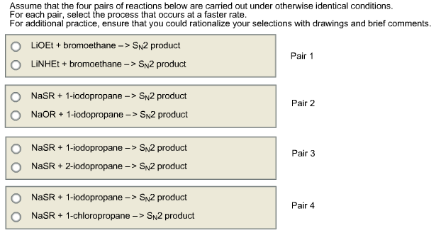 Assume that the four pairs of reactions below are carried out under otherwise identical conditions. For each pair, select the process that occurs at a faster rate. For additional practice, ensure that you could rationalize your selections with drawings and brief comments. O LIOE+bromoethane ->SN2 product O LINHEt+ bromoethane->SN2 product Pair 1 O NaSR+ 1-iodopropane ->SN2 product O NaOR+ 1-iodopropane >SN2 product Pair 2 O O NaSR+ 1-iodopropane -> SN2 product Pair 3 NaSR+ 2-iodopropane->SN2 product O O NaSR+ 1-iodopropane -> SN2 product Pair 4 NaSR+1-chloropropane->SN2 product NaSR + 1-chloropropane-