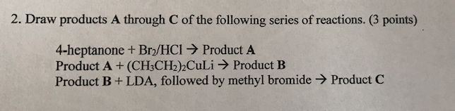 2. Draw products A through C of the following series of reactions. (3 points) 4-heptanone + Br2/HCl → Product A Product A + (CH3CH2)2CuLi → Product B Product B + LDA, followed by methyl bromide → Product C