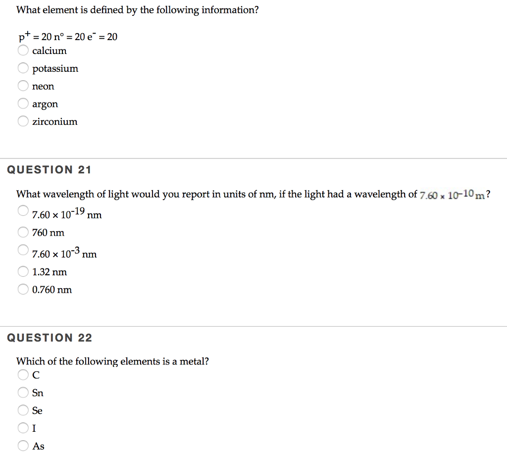 What element is defined by the following information? p = 20 n°-20 e--20 calcium potassium neon argon zirconium QUESTION 21 What wavelength of light would you report in units of nm, if the light had a wavelength of 760x 10-10m? 760 nm 7.60 x 103 nnm 1.32 nm 0.760 nm QUESTION 22 Which of the following elements is a metal? Sn Se As