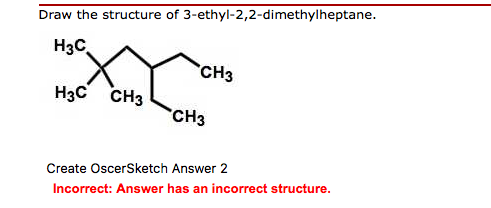 Draw the structure of 3-ethyl-2,2-dimethylheptane. H3C CH3 H3C CH3 CH3 Create OscerSketch Answer 2 Incorrect: Answer has an incorrect structure.