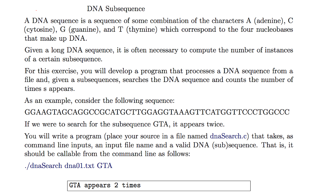 DNA Subsequence A DNA sequence is a sequence of some combination of the characters A (adenine), C (cytosine), G (guanine), and T (thymine) which correspond to the four nucleobases that make up DNA. Given a long DNA sequence, it is often necessary to compute the number of instances of a certain subsequence. For this exercise, you will develop a program that processes a DNA sequence from a file and, given a subsequences, searches the DNA sequence and counts the number of times s appears. As an example, consider the following sequence: GGAAGTAGCAGGCCGCATGCTTGGAGGTAAAGTTCATGGTTCCCTGGCCC If we were to search for the subsequence GTA, it appears twice You will write a program (place your source in a file named dnaSearch.c) that takes, as command line inputs, an input file name and a valid DNA (sub)sequence. That is, it should be callable from the command line as follows: /dnaSearch dna01.txt GTA GTA appears 2 times