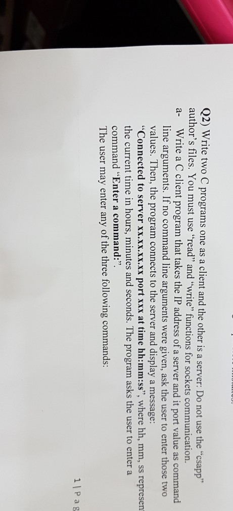 Q2) Write two C programs one as a client and the other is a server: Do not use the csapp authors a- Write a C client program that takes the IP address of a server and it port value as command files. You must use read and write functions for sockets communication line arguments. If no command line arguments were given, ask the user to enter those two values. Then, the program connects to the server and display a message: Connected to server xx.xx.xx.xx port xxx at time hh:mm:ss, where hh, mm, ss represern the current time in hours, minutes and seconds. The program asks the user to enter a command Enter a command: The user may enter any of the three following commands: 1| P a g