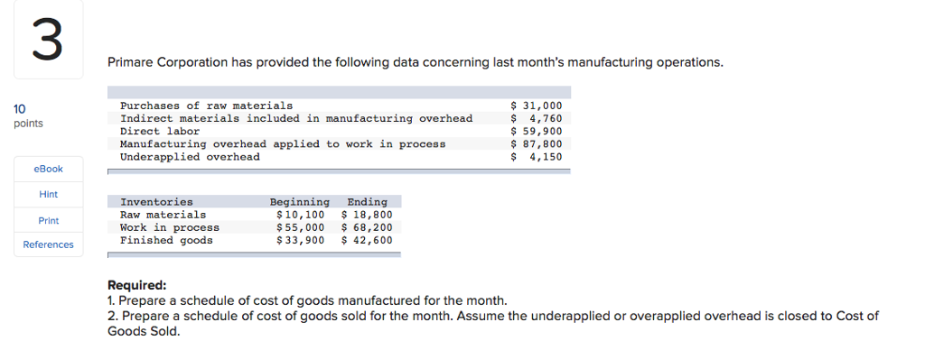 3 primare corporation has provided the following data concerning last months manufacturing operations purchases of raw materials indirect materials included in manufacturing overhead direct labor manufacturing overhead applied to work in process underapplied overhead 31,000 $ 4,760 59,900 87,800 $4,150 10 points ebook hint beginning ending $10,100 18,800 $55, 000 68,200 $33,900 42,600o inventories raw materials print rk in process pinished goods references required 1. prepare a schedule of cost of goods manufactured for the month. 2. prepare a schedule of cost of goods sold for the month. assume the underapplied or overapplied overhead is closed to cost of goods sold.