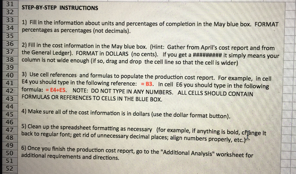 31 STEP-BY-STEP INSTRUCTIONS 32 1) Fill in the information about units and percentages of completion in the May blue box. FORMAT 34 percentages as percentages (not decimals). 35 36 2) Fill in the cost information in the May blue box. (Hint: Gather from Aprils cost report and from 371 the General Ledger). FORMAT in DOLLARS (no cents). If you get a #########it simply means your 38 column is not wide enough (if so, drag and drop the cell line so that the cell is wider) 39 40 3) Use cell references 41 E4 you should type in the following reference: B3. In cell E6 you should type in 42 formula: = E4+ES NOTE: DO NOT TYPE IN ANY NUMBERS, ALL CELLS SHOULD CONTAIN 43 FORMULAS OR REFERENCES TO CELLS IN THE BLUE BOX. and formulas to populate the production cost report. For example, in cell the following 4) Make sure all of the cost information is in dollars (use the dollar format button). 5) Clean up the spreadsheet formatting as necessary (for example, if anything is bold, change it back to regular font; get rid of unnecessary decimal places; align numbers properly, etc.) 47 48 49 6) Once you finish the production cost report, go to the Additional Analysis worksheet for 50 additional requirements and directions. 51 52