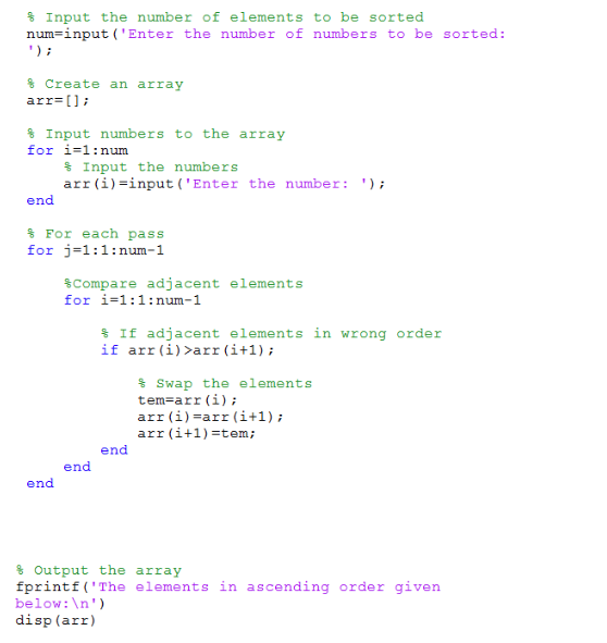 % Input the number of elements to be sorted num=input (Enter the number of numbers to be sorted: % Create an array arr= [ ] ; % Input numbers to the array for i-1:num % Input the numbers arr (i)-input (Enter the number end % For each pass for j-1:1:num-1 $Compare adjacent elements for i-1:1: num-1 % If adjacent elements in wrong order if arr(i) arr (i+1) % Swap the elements tem-arr (i) arr (i)-arr (i+1); arr ( i +1) =ten; end end end % Output the array fprintf (The elements in ascending order given below:n) disp (arr)