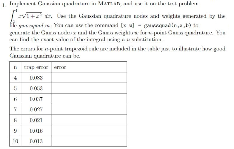 1. Implement Gaussian quadrature in MATLAB, and use it on the test problem 1+2 dr. Use the Gaussian quadrature nodes and weights generated by the file guassquad.m You can use the command [x w] = gaus squad (n, a, b) to generate the Gauss nodes r and the Gauss weights for n-point Gauss quadrature. You can find the exact value of the integral using a u-substitution. The errors for n-point trapezoid rule are included in the table just to illustrate how good Gaussian quadrature can be n trap erro error 0.083 5 0.053 0.037 7 0.027 8 0.021 0.016 10 0.013 6