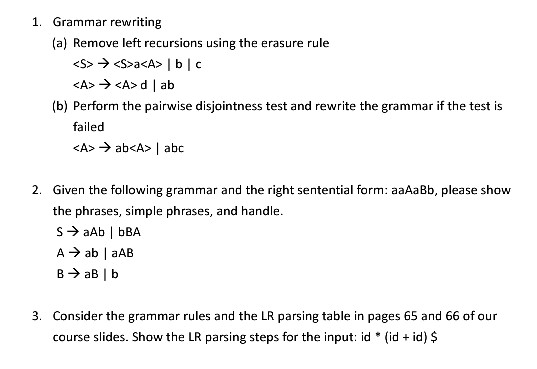 1. Grammar rewriting (a) Remove left recursions using the erasure rule b) Perform the pairwise disjointness test and rewrite the grammar if the test is failed 2. Given the following grammar and the right sententiaform: aaAaBb, please show the phrases, simple phrases, and handle. 3. Consider the grammar rules and the LR parsing table in pages 65 and 66 of our course slides. Show the LR parsing steps for the input: id (id + id) $