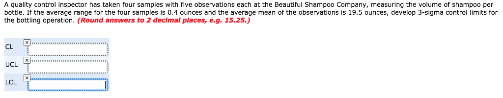 A quality control inspector has taken four samples with five observations each at the Beautiful Shampoo Company, measuring the volume of shampoo per bottle. If the average range for the four samples is 0.4 ounces and the average mean of the observations is 19.5 ounces, develop 3-sigma control limits for the bottling operation. (Round answers to 2 decimal places, e.g. 15.25.,) CL UCL LCL